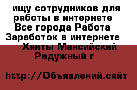 ищу сотрудников для работы в интернете - Все города Работа » Заработок в интернете   . Ханты-Мансийский,Радужный г.